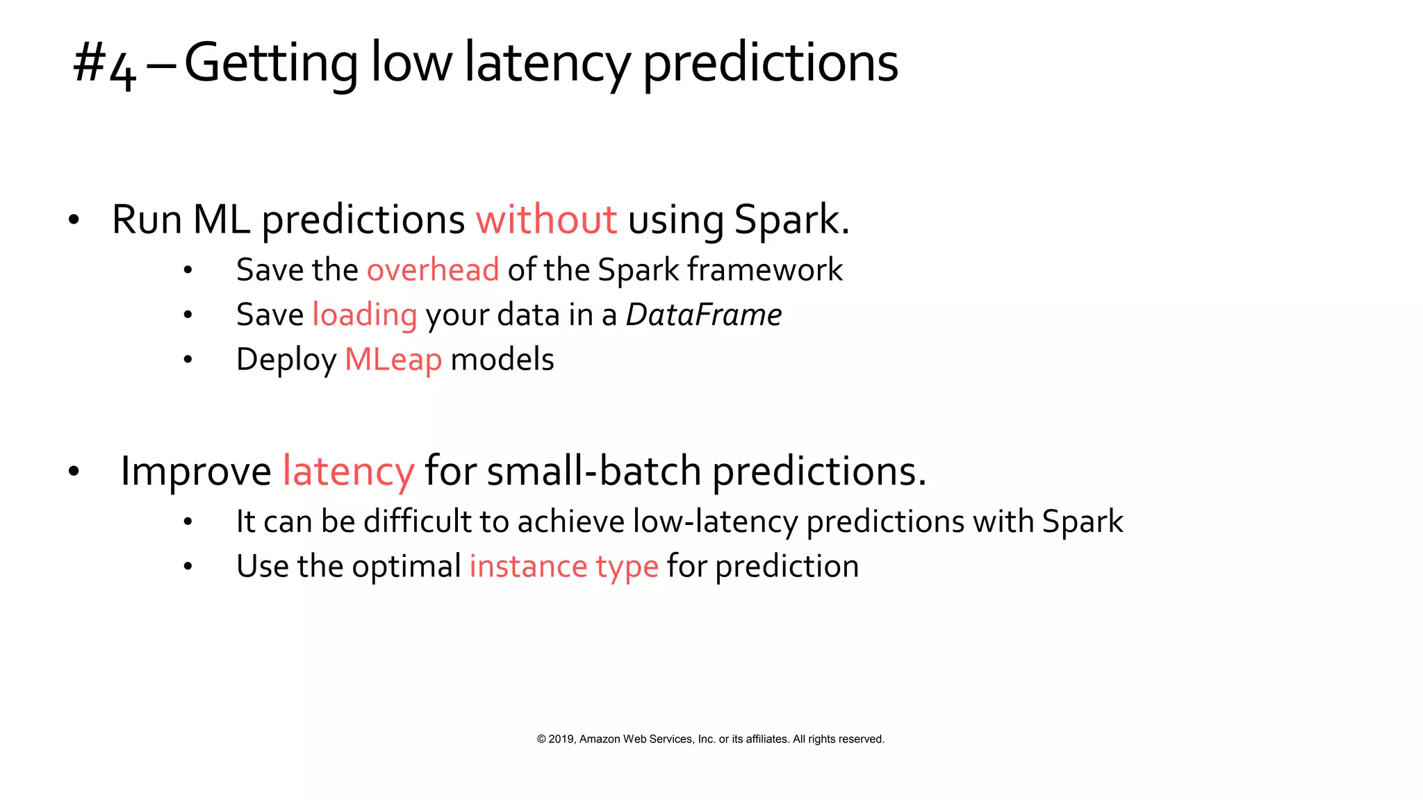 © 2019, Amazon Web Services, Inc. or its affiliates. All rights reserved.
#4–Getting low latencypredictions
• Run ML predictions without using Spark.
• Save the overhead of the Spark framework
• Save loading your data in a DataFrame
• Deploy MLeap models
• Improve latency for small-batch predictions.
• It can be difficult to achieve low-latency predictions with Spark
• Use the optimal instance type for prediction
 