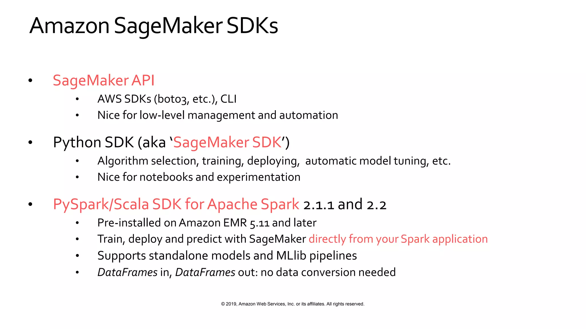 © 2019, Amazon Web Services, Inc. or its affiliates. All rights reserved.
AmazonSageMakerSDKs
• SageMakerAPI
• AWS SDKs (boto3, etc.), CLI
• Nice for low-level management and automation
• Python SDK (aka ‘SageMaker SDK’)
• Algorithm selection, training, deploying, automatic model tuning, etc.
• Nice for notebooks and experimentation
• PySpark/Scala SDK for Apache Spark 2.1.1 and 2.2
• Pre-installed onAmazon EMR 5.11 and later
• Train, deploy and predict with SageMaker directly from your Spark application
• Supports standalone models and MLlib pipelines
• DataFrames in, DataFrames out: no data conversion needed
 