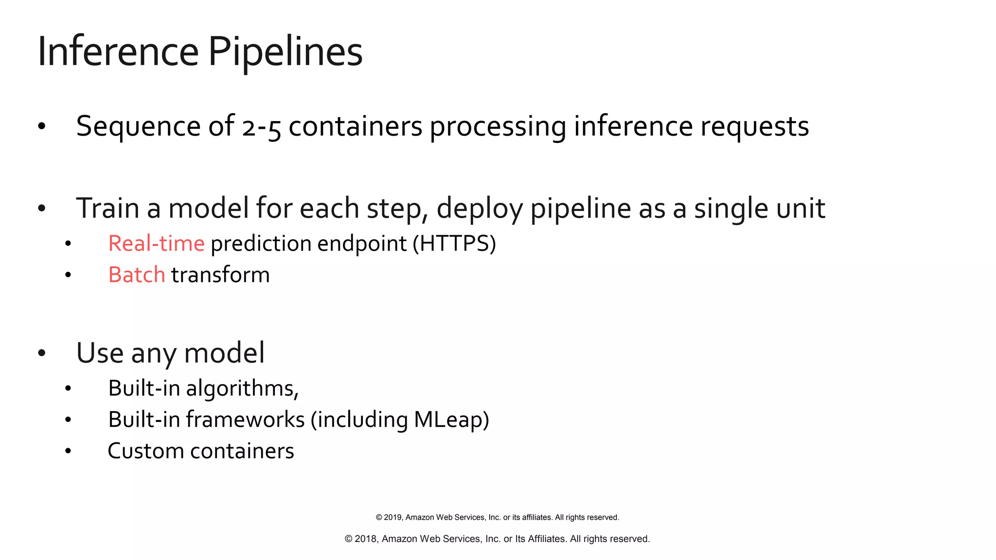 © 2019, Amazon Web Services, Inc. or its affiliates. All rights reserved.
© 2018, Amazon Web Services, Inc. or Its Affiliates. All rights reserved.
Inference Pipelines
• Sequence of 2-5 containers processing inference requests
• Train a model for each step, deploy pipeline as a single unit
• Real-time prediction endpoint (HTTPS)
• Batch transform
• Use any model
• Built-in algorithms,
• Built-in frameworks (including MLeap)
• Custom containers
 