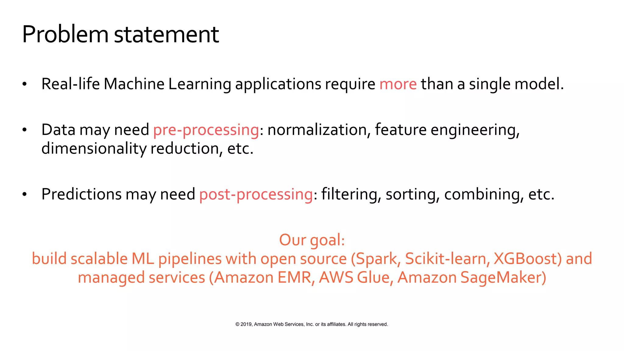 © 2019, Amazon Web Services, Inc. or its affiliates. All rights reserved.
Problem statement
• Real-life Machine Learning applications require more than a single model.
• Data may need pre-processing: normalization, feature engineering,
dimensionality reduction, etc.
• Predictions may need post-processing: filtering, sorting, combining, etc.
Our goal:
build scalable ML pipelines with open source (Spark, Scikit-learn, XGBoost) and
managed services (Amazon EMR, AWS Glue, Amazon SageMaker)
 