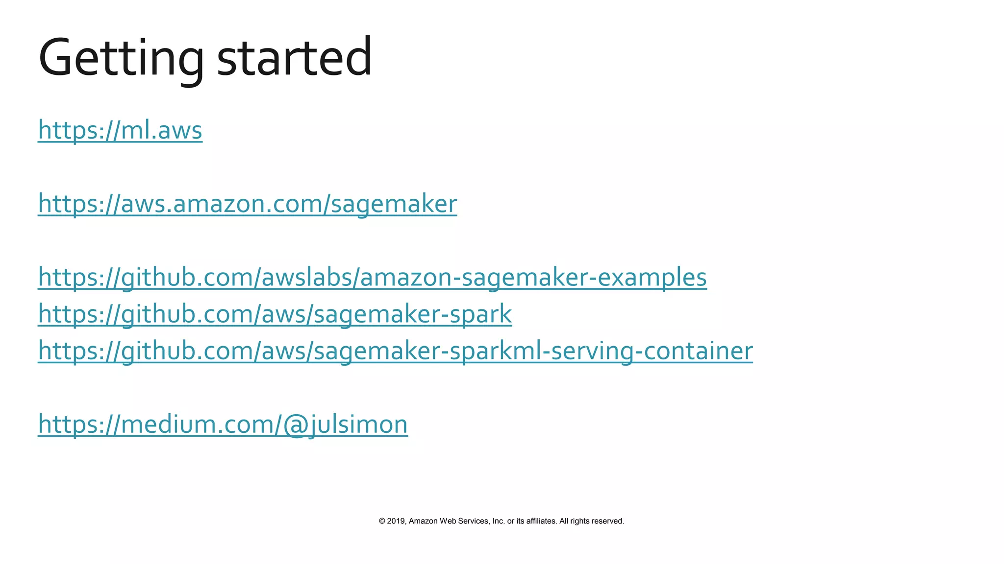 © 2019, Amazon Web Services, Inc. or its affiliates. All rights reserved.
Getting started
https://ml.aws
https://aws.amazon.com/sagemaker
https://github.com/awslabs/amazon-sagemaker-examples
https://github.com/aws/sagemaker-spark
https://github.com/aws/sagemaker-sparkml-serving-container
https://medium.com/@julsimon
 