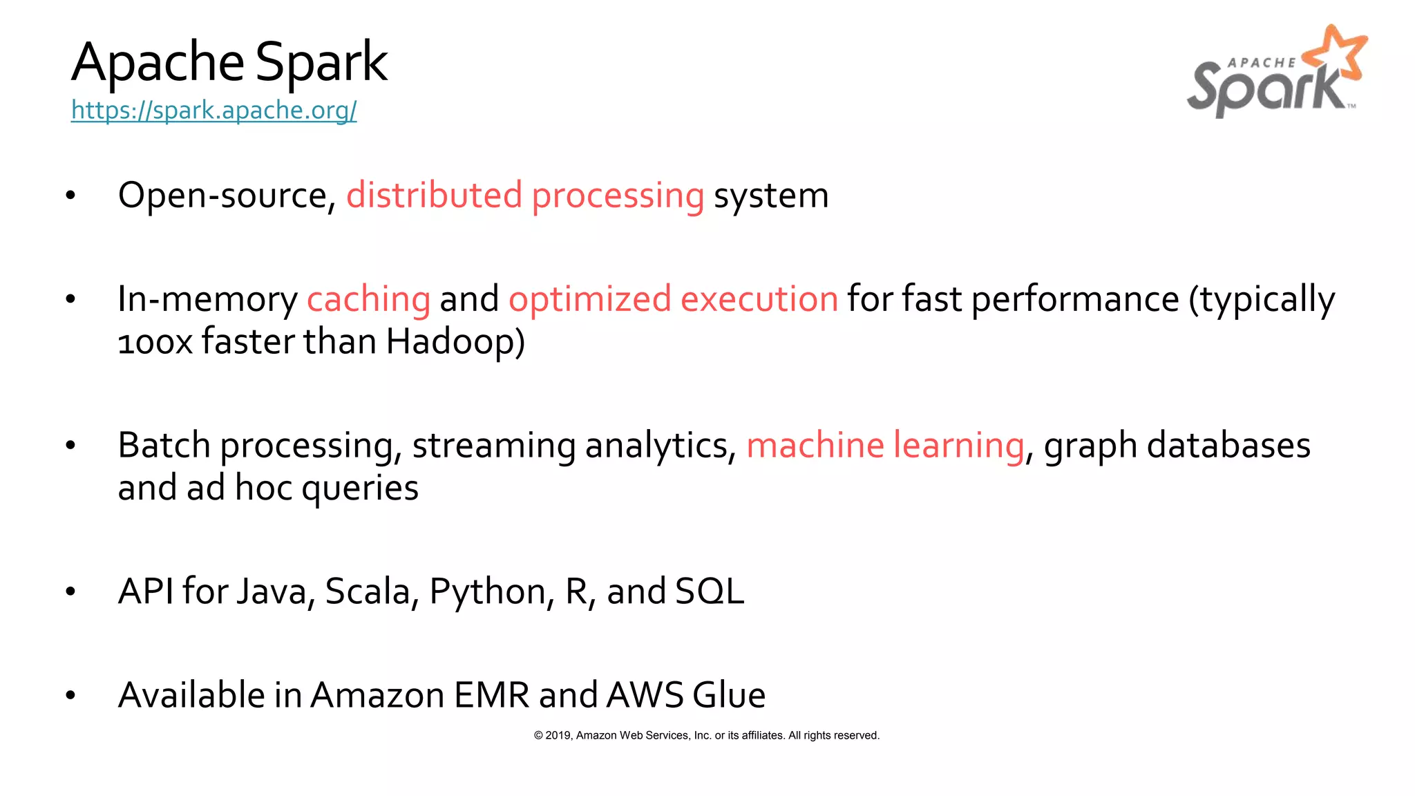 © 2019, Amazon Web Services, Inc. or its affiliates. All rights reserved.
ApacheSpark
• Open-source, distributed processing system
• In-memory caching and optimized execution for fast performance (typically
100x faster than Hadoop)
• Batch processing, streaming analytics, machine learning, graph databases
and ad hoc queries
• API for Java, Scala, Python, R, and SQL
• Available in Amazon EMR and AWS Glue
https://spark.apache.org/
 