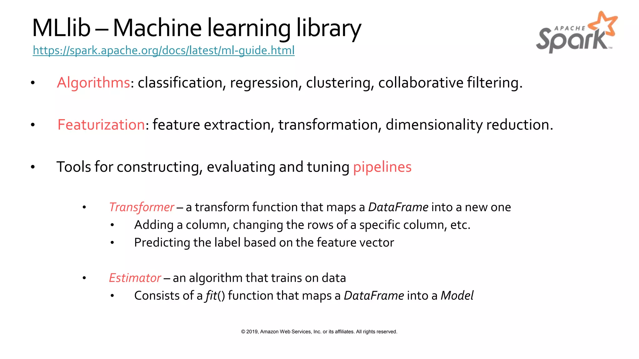 © 2019, Amazon Web Services, Inc. or its affiliates. All rights reserved.
MLlib – Machinelearning library
• Algorithms: classification, regression, clustering, collaborative filtering.
• Featurization: feature extraction, transformation, dimensionality reduction.
• Tools for constructing, evaluating and tuning pipelines
• Transformer – a transform function that maps a DataFrame into a new one
• Adding a column, changing the rows of a specific column, etc.
• Predicting the label based on the feature vector
• Estimator – an algorithm that trains on data
• Consists of a fit() function that maps a DataFrame into a Model
https://spark.apache.org/docs/latest/ml-guide.html
 