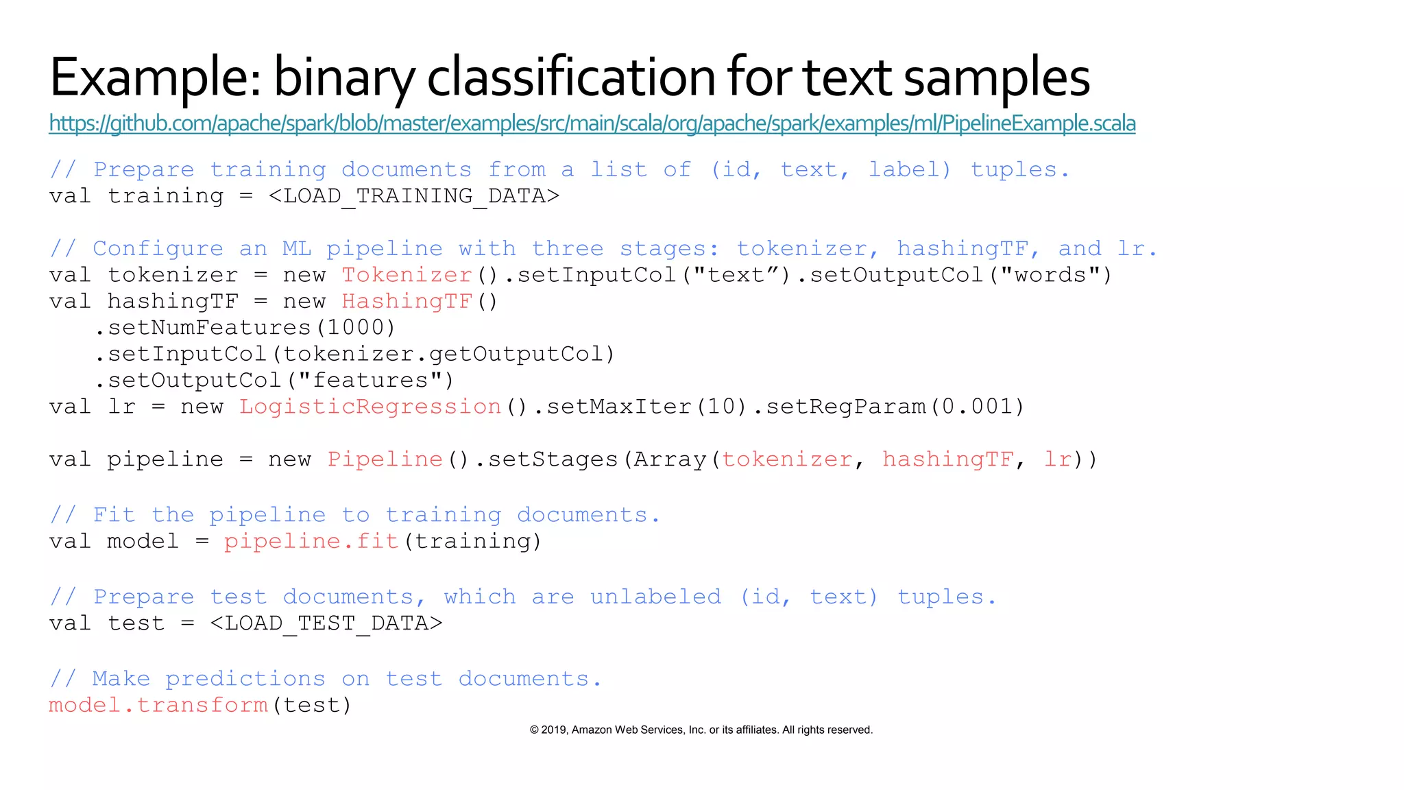 © 2019, Amazon Web Services, Inc. or its affiliates. All rights reserved.
Example: binary classificationfor textsamples
https://github.com/apache/spark/blob/master/examples/src/main/scala/org/apache/spark/examples/ml/PipelineExample.scala
// Prepare training documents from a list of (id, text, label) tuples.
val training = <LOAD_TRAINING_DATA>
// Configure an ML pipeline with three stages: tokenizer, hashingTF, and lr.
val tokenizer = new Tokenizer().setInputCol("text”).setOutputCol("words")
val hashingTF = new HashingTF()
.setNumFeatures(1000)
.setInputCol(tokenizer.getOutputCol)
.setOutputCol("features")
val lr = new LogisticRegression().setMaxIter(10).setRegParam(0.001)
val pipeline = new Pipeline().setStages(Array(tokenizer, hashingTF, lr))
// Fit the pipeline to training documents.
val model = pipeline.fit(training)
// Prepare test documents, which are unlabeled (id, text) tuples.
val test = <LOAD_TEST_DATA>
// Make predictions on test documents.
model.transform(test)
 