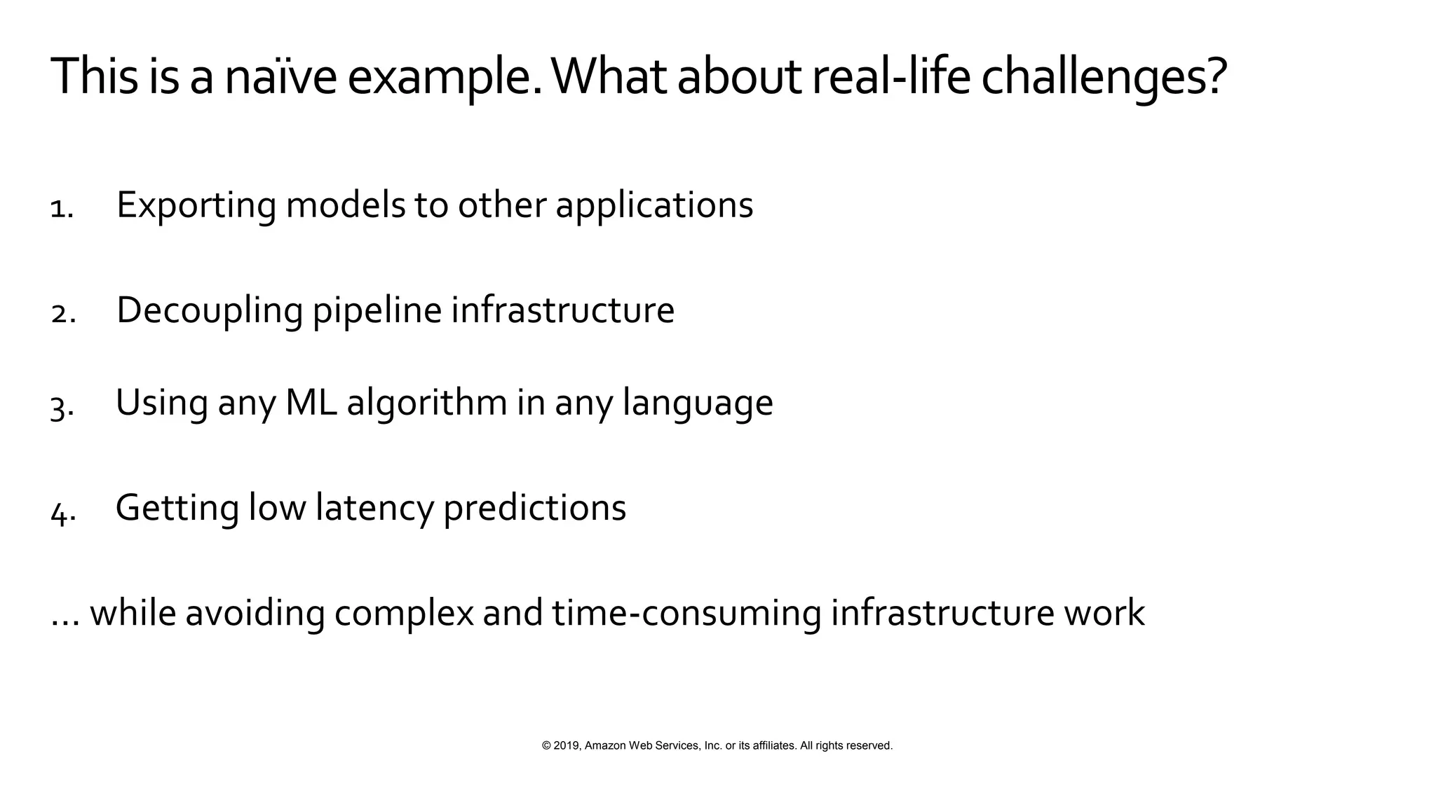 © 2019, Amazon Web Services, Inc. or its affiliates. All rights reserved.
Thisisanaïveexample.Whataboutreal-lifechallenges?
1. Exporting models to other applications
2. Decoupling pipeline infrastructure
3. Using any ML algorithm in any language
4. Getting low latency predictions
… while avoiding complex and time-consuming infrastructure work
 