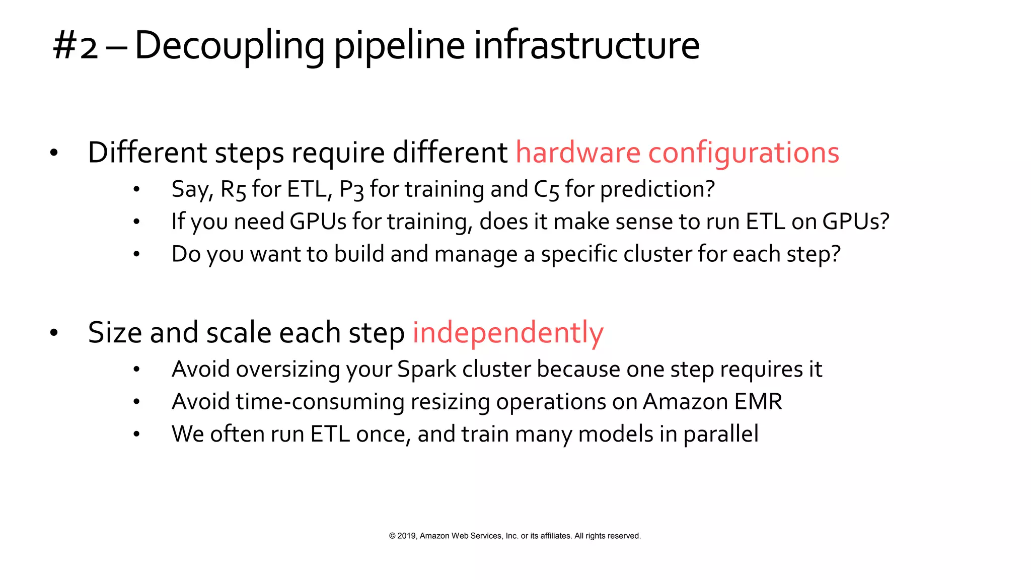 © 2019, Amazon Web Services, Inc. or its affiliates. All rights reserved.
#2– Decoupling pipelineinfrastructure
• Different steps require different hardware configurations
• Say, R5 for ETL, P3 for training and C5 for prediction?
• If you need GPUs for training, does it make sense to run ETL on GPUs?
• Do you want to build and manage a specific cluster for each step?
• Size and scale each step independently
• Avoid oversizing your Spark cluster because one step requires it
• Avoid time-consuming resizing operations on Amazon EMR
• We often run ETL once, and train many models in parallel
 