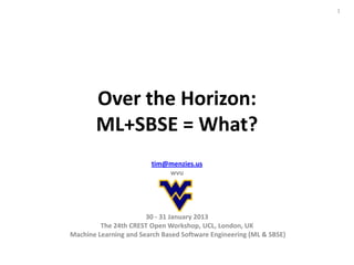 1




       Over the Horizon:
       ML+SBSE = What?
                        tim@menzies.us
                            wvu




                       30 - 31 January 2013
         The 24th CREST Open Workshop, UCL, London, UK
Machine Learning and Search Based Software Engineering (ML & SBSE)
 