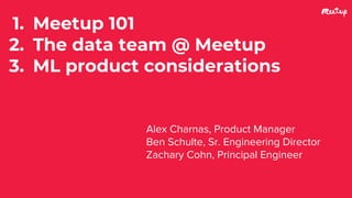 1. Meetup 101
2. The data team @ Meetup
3. ML product considerations
Alex Charnas, Product Manager
Ben Schulte, Sr. Engineering Director
Zachary Cohn, Principal Engineer
 