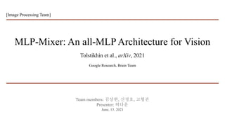 MLP-Mixer: An all-MLP Architecture for Vision
Tolstikhin et al., arXiv, 2021
Google Research, Brain Team
Team members: 김상현, 신정호, 고형권
Presenter: 허다운
June, 13. 2021
[Image Processing Team]
 