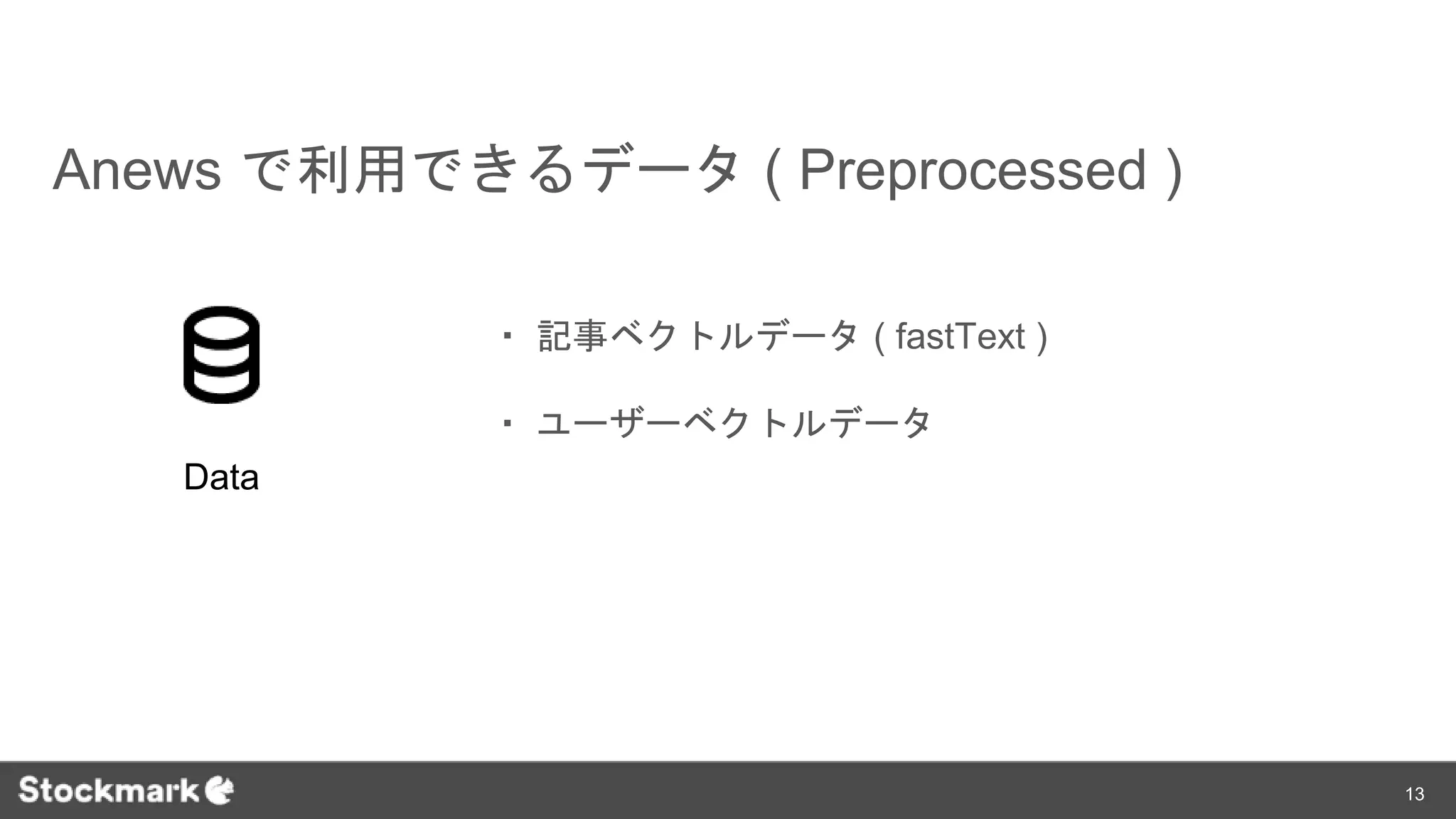 Anews で利用できるデータ ( Preprocessed )
・ 記事ベクトルデータ ( fastText )
・ ユーザーベクトルデータ
Data
13
 