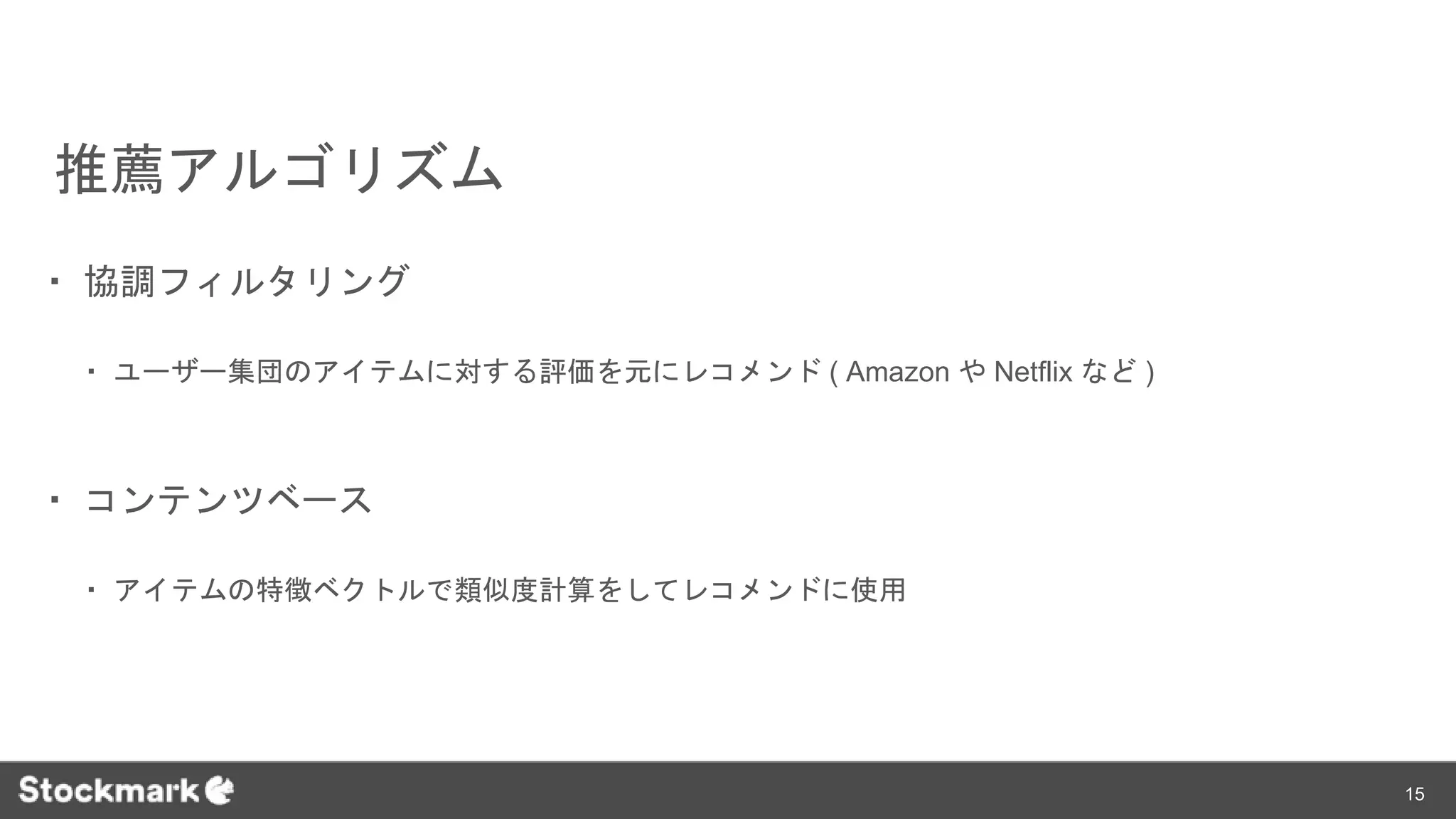 推薦アルゴリズム
・ 協調フィルタリング
・ ユーザー集団のアイテムに対する評価を元にレコメンド ( Amazon や Netflix など )
・ コンテンツベース
・ アイテムの特徴ベクトルで類似度計算をしてレコメンドに使用
15
 