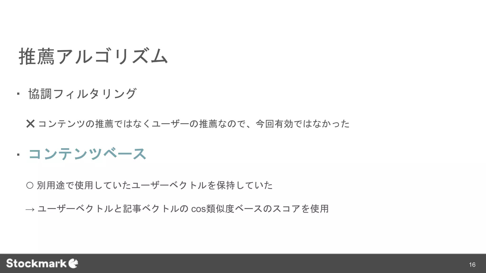 推薦アルゴリズム
・ 協調フィルタリング
❌ コンテンツの推薦ではなくユーザーの推薦なので、今回有効ではなかった
・ コンテンツベース
⭕️ 別用途で使用していたユーザーベクトルを保持していた
→ ユーザーベクトルと記事ベクトルの cos類似度ベースのスコアを使用
16
 