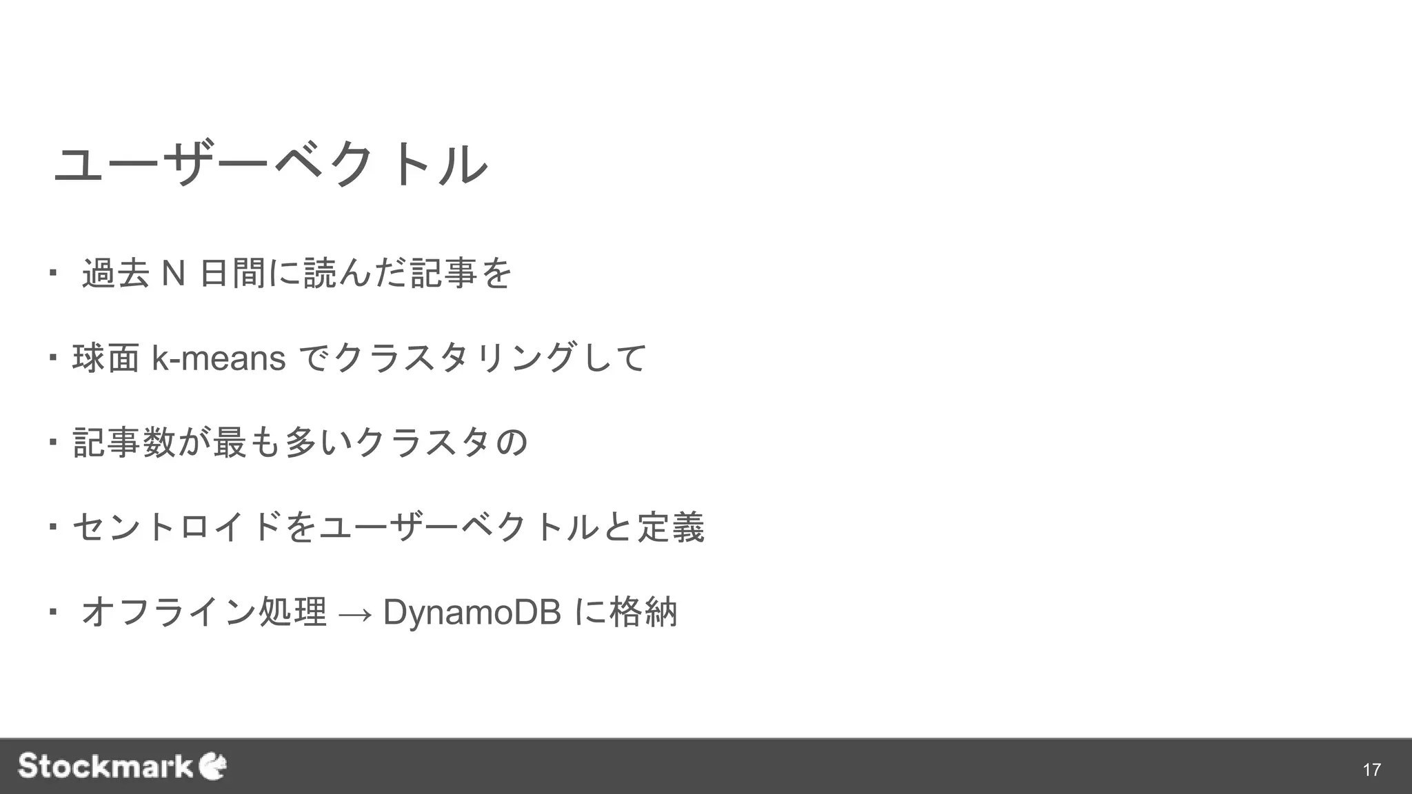 ユーザーベクトル
・ 過去 N 日間に読んだ記事を
・球面 k-means でクラスタリングして
・記事数が最も多いクラスタの
・セントロイドをユーザーベクトルと定義
・ オフライン処理 → DynamoDB に格納
17
 