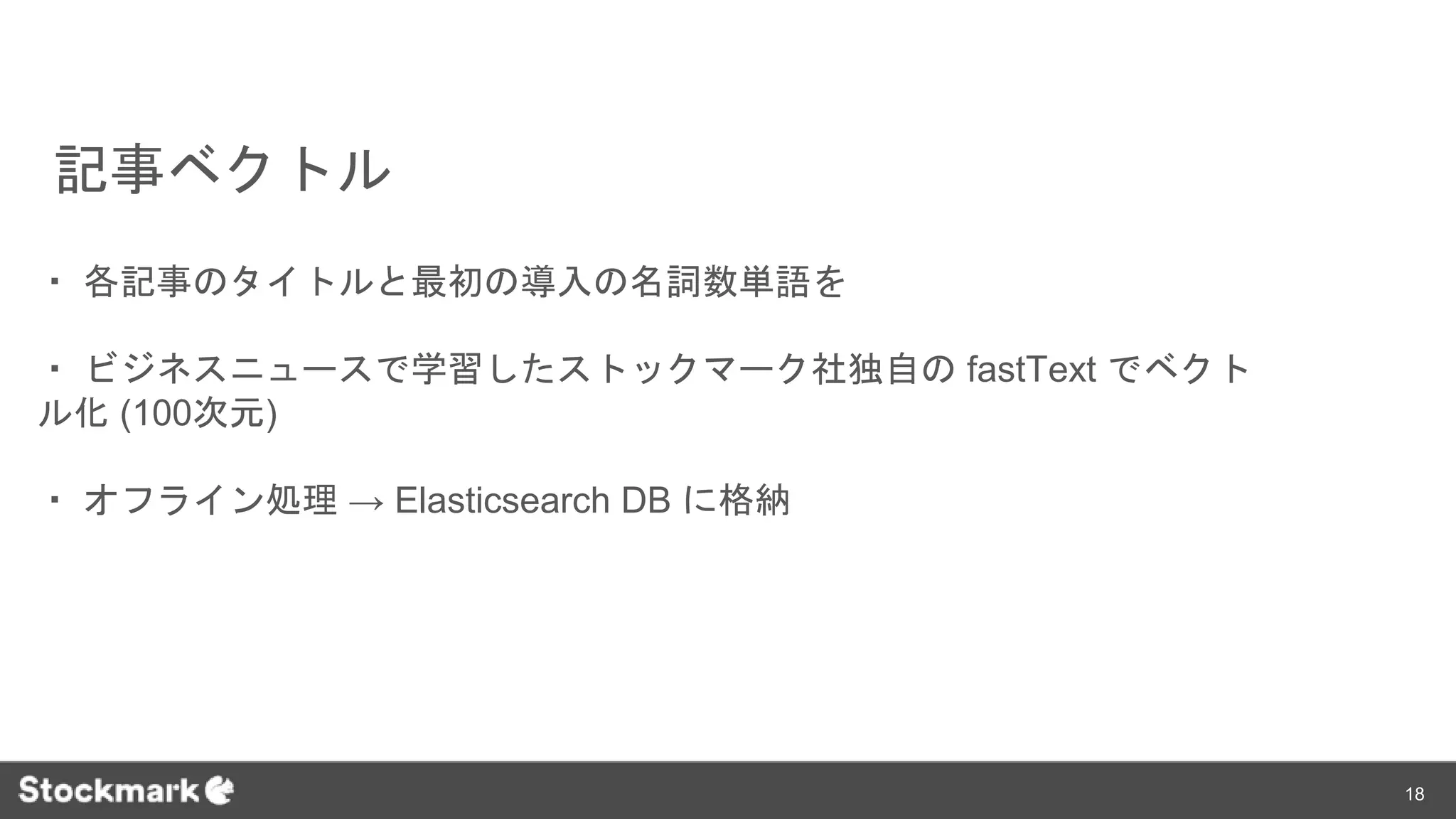 記事ベクトル
・ 各記事のタイトルと最初の導入の名詞数単語を
・ ビジネスニュースで学習したストックマーク社独自の fastText でベクト
ル化 (100次元)
・ オフライン処理 → Elasticsearch DB に格納
18
 