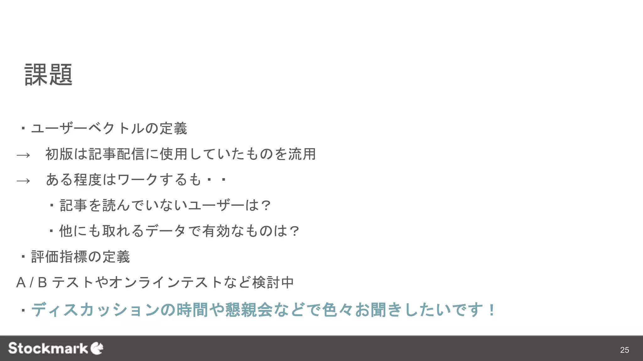 課題
・ユーザーベクトルの定義
→ 初版は記事配信に使用していたものを流用
→ ある程度はワークするも・・
・記事を読んでいないユーザーは？
・他にも取れるデータで有効なものは？
・評価指標の定義
A / B テストやオンラインテストなど検討中
・ディスカッションの時間や懇親会などで色々お聞きしたいです！
25
 
