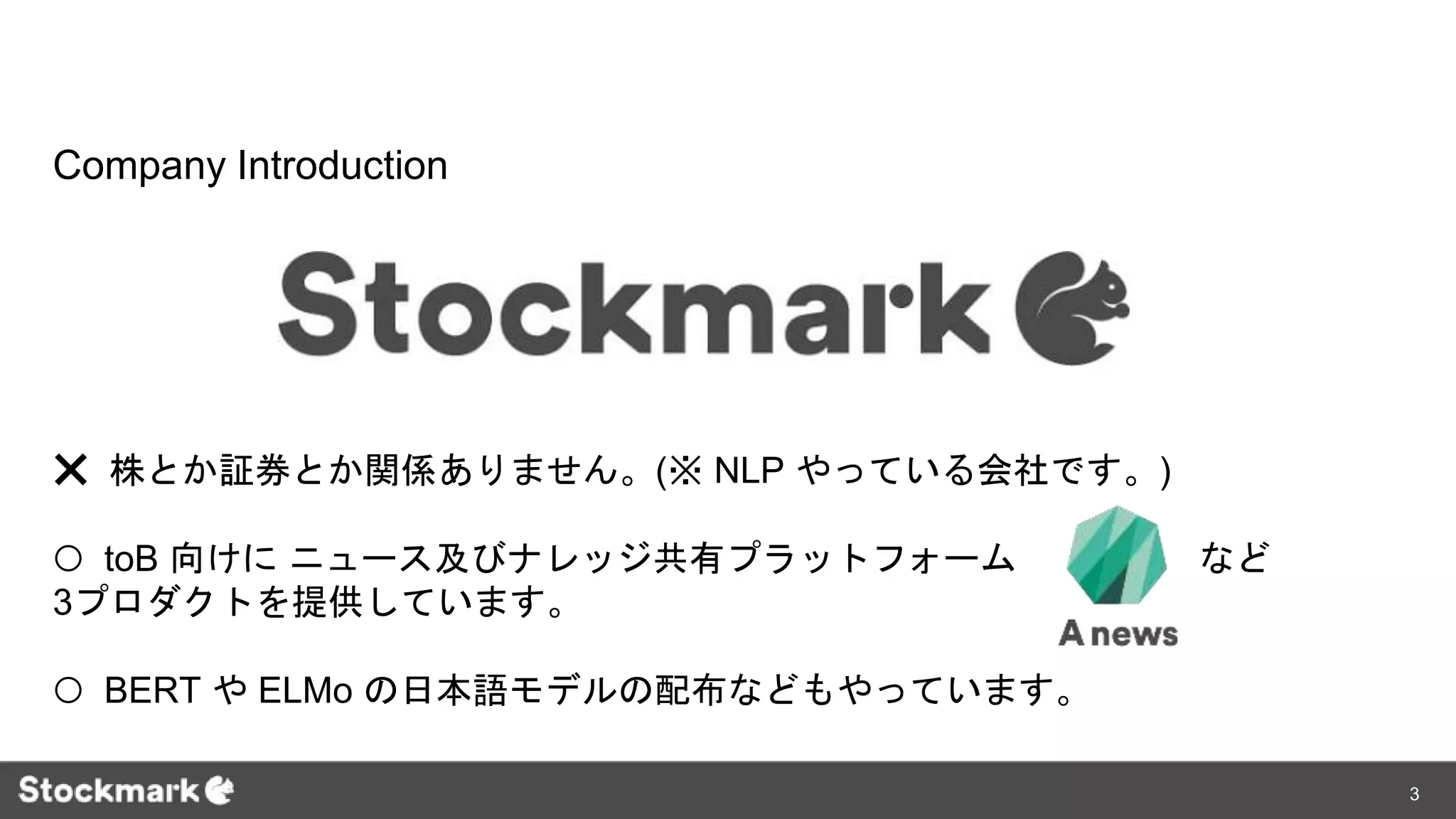 ❌ 株とか証券とか関係ありません。(※ NLP やっている会社です。)
⭕️ toB 向けに ニュース及びナレッジ共有プラットフォーム など
3プロダクトを提供しています。
⭕️ BERT や ELMo の日本語モデルの配布などもやっています。
Company Introduction
3
 