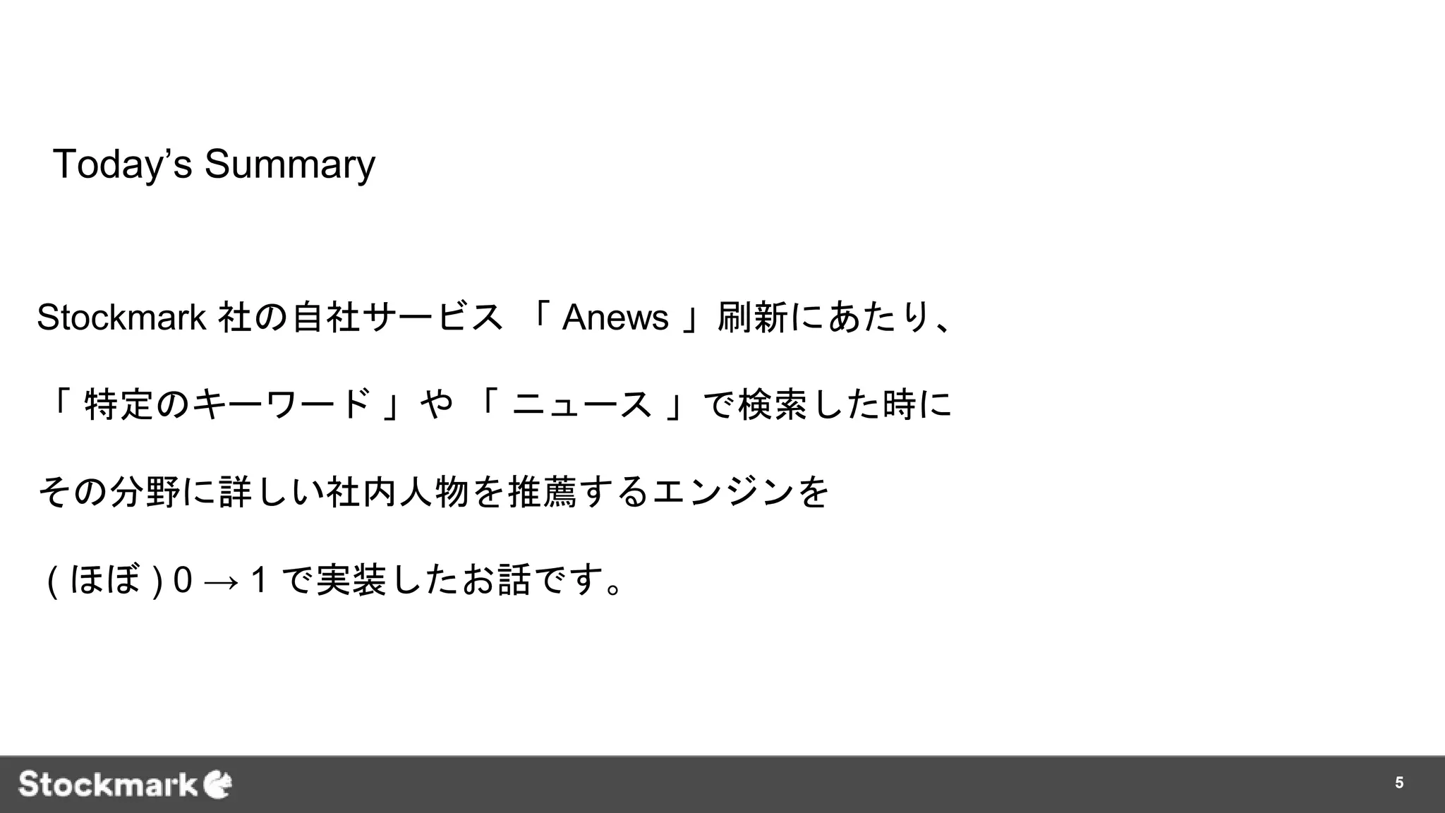 Today’s Summary
Stockmark 社の自社サービス 「 Anews 」刷新にあたり、
「 特定のキーワード 」や 「 ニュース 」で検索した時に
その分野に詳しい社内人物を推薦するエンジンを
( ほぼ ) 0 → 1 で実装したお話です。
5
 