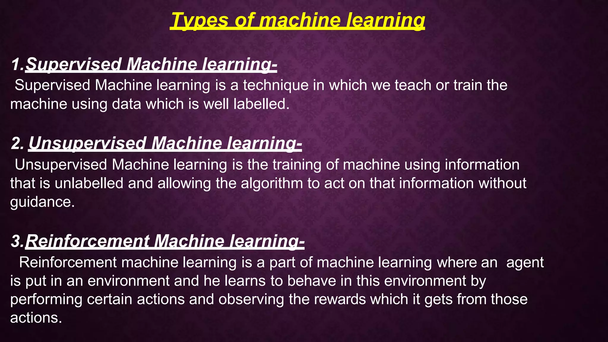 Types of machine learning
1.Supervised Machine learning-
Supervised Machine learning is a technique in which we teach or train the
machine using data which is well labelled.
2. Unsupervised Machine learning-
Unsupervised Machine learning is the training of machine using information
that is unlabelled and allowing the algorithm to act on that information without
guidance.
3.Reinforcement Machine learning-
Reinforcement machine learning is a part of machine learning where an agent
is put in an environment and he learns to behave in this environment by
performing certain actions and observing the rewards which it gets from those
actions.
 