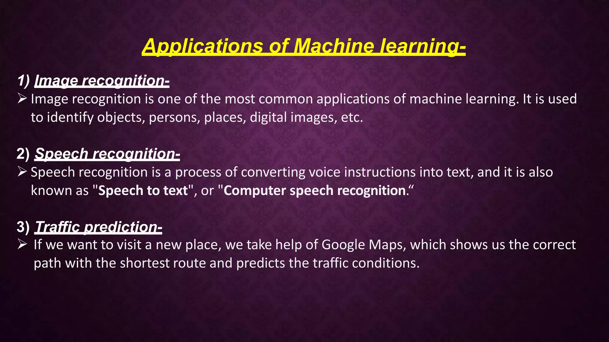 Applications of Machine learning-
1) Image recognition-
Image recognition is one of the most common applications of machine learning. It is used
to identify objects, persons, places, digital images, etc.
2) Speech recognition-
Speech recognition is a process of converting voice instructions into text, and it is also
known as "Speech to text", or "Computer speech recognition.“
3) Traffic prediction-
 If we want to visit a new place, we take help of Google Maps, which shows us the correct
path with the shortest route and predicts the traffic conditions.
 
