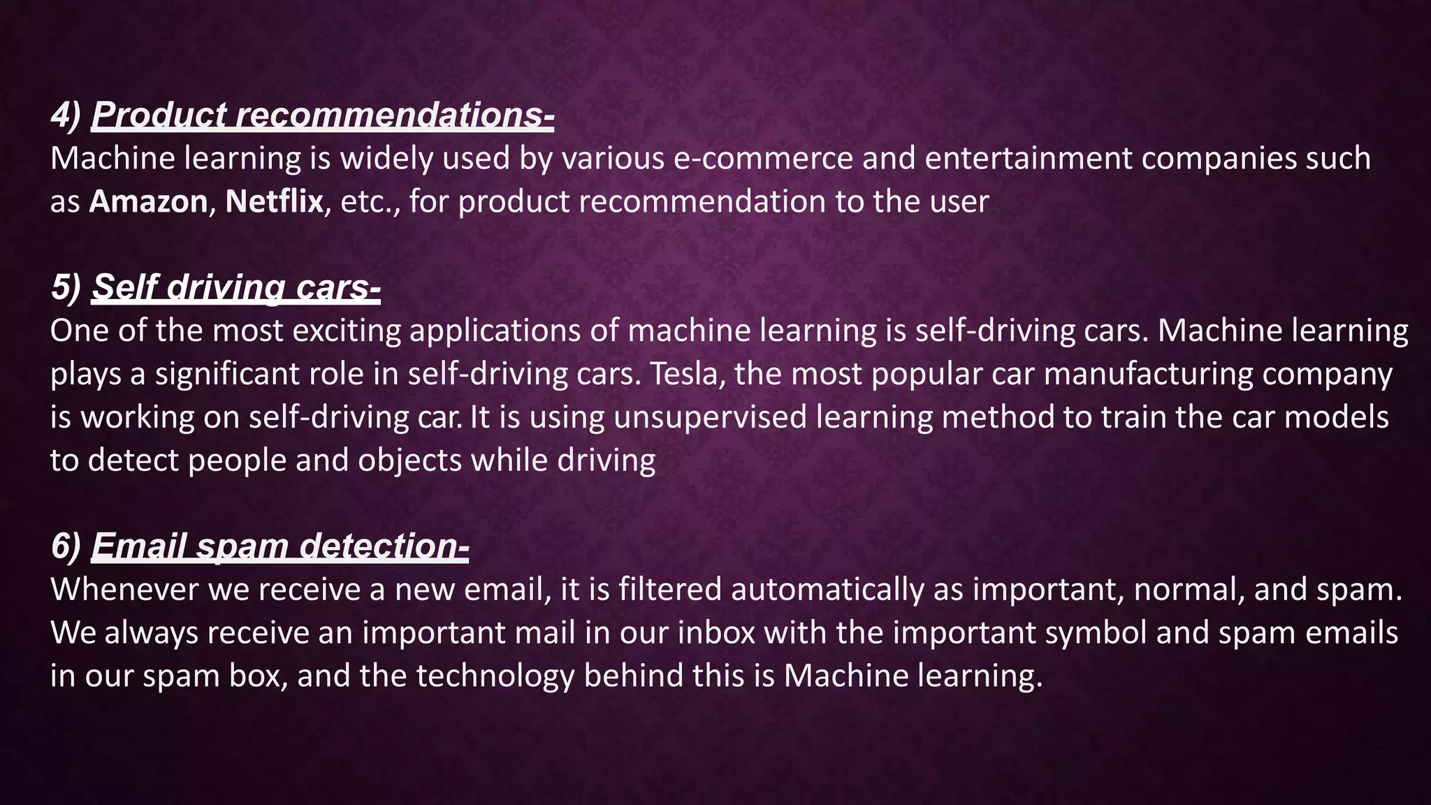 4) Product recommendations-
Machine learning is widely used by various e-commerce and entertainment companies such
as Amazon, Netflix, etc., for product recommendation to the user..
5) Self driving cars-
One of the most exciting applications of machine learning is self-driving cars. Machine learning
plays a significant role in self-driving cars. Tesla, the most popular car manufacturing company
is working on self-driving car. It is using unsupervised learning method to train the car models
to detect people and objects while driving
6) Email spam detection-
Whenever we receive a new email, it is filtered automatically as important, normal, and spam.
We always receive an important mail in our inbox with the important symbol and spam emails
in our spam box, and the technology behind this is Machine learning.
 