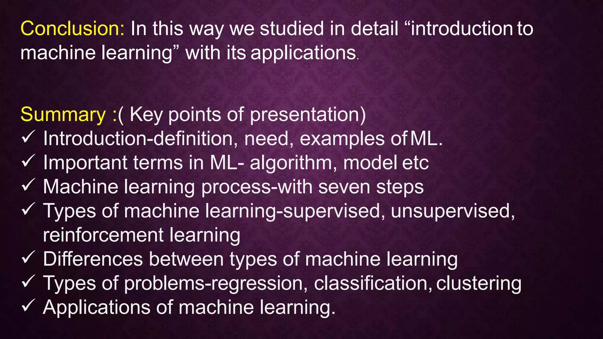 Conclusion: In this way we studied in detail “introduction to
machine learning” with its applications.
Summary :( Key points of presentation)
 Introduction-definition, need, examples ofML.
 Important terms in ML- algorithm, model etc
 Machine learning process-with seven steps
 Types of machine learning-supervised, unsupervised,
reinforcement learning
 Differences between types of machine learning
 Types of problems-regression, classification,clustering
 Applications of machine learning.
 