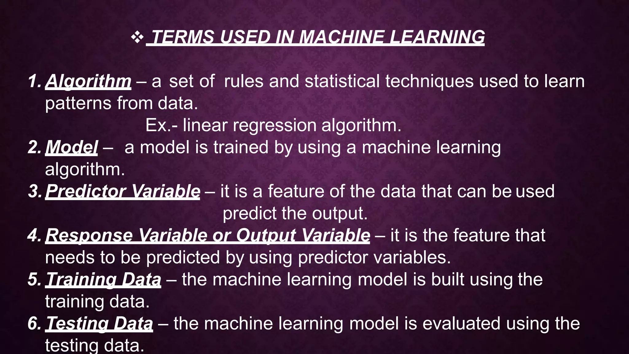  TERMS USED IN MACHINE LEARNING
1. Algorithm – a set of rules and statistical techniques used to learn
patterns from data.
Ex.- linear regression algorithm.
2. Model – a model is trained by using a machine learning
algorithm.
3.Predictor Variable – it is a feature of the data that can be used
predict the output.
4. Response Variable or Output Variable – it is the feature that
needs to be predicted by using predictor variables.
5. Training Data – the machine learning model is built using the
training data.
6. Testing Data – the machine learning model is evaluated using the
testing data.
 