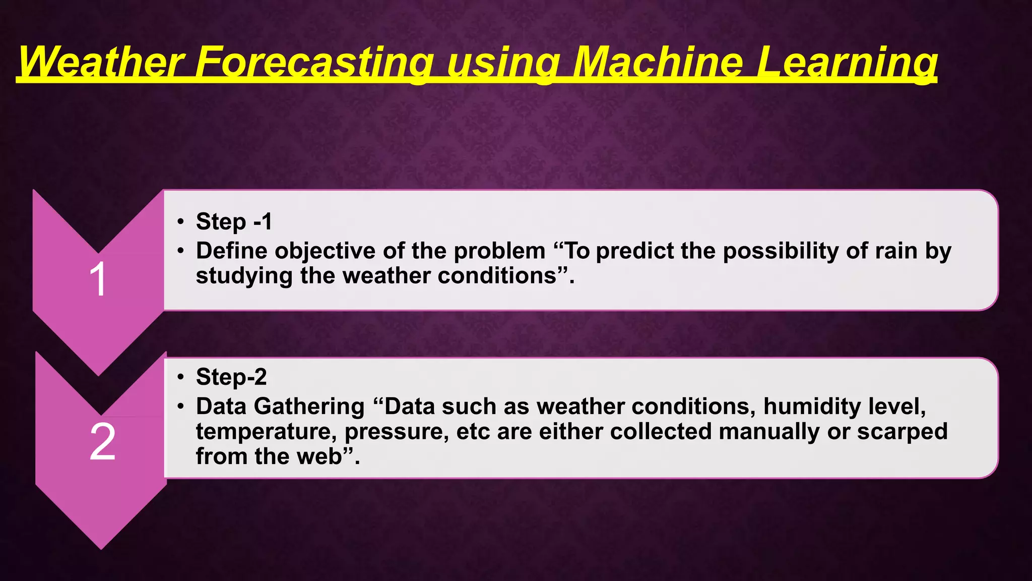 1
• Step -1
• Define objective of the problem “To predict the possibility of rain by
studying the weather conditions”.
2
• Step-2
• Data Gathering “Data such as weather conditions, humidity level,
temperature, pressure, etc are either collected manually or scarped
from the web”.
Weather Forecasting using Machine Learning
 