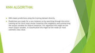 KNN ALGORITHM:
 KNN makes predictions using the training dataset directly.
 Predictions are made for a new instance (x) by searching through the entire
training set for the K most similar instances (the neighbors) and summarizing
the output variable for those K instances. For regression this might be the
mean output variable, in classification this might be the mode (or most
common) class value.
 