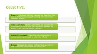 OBJECTIVE:
Research: Investigate different methods and algorithms that
exist to do Natural Language Processing, more concretely
Sentiment Analysis.
Build a work frame: Build a system that can concatenate
transformations to the data that can be concatenated and
applied to any machine learning methods.
Build and Train models: Train different combinations of
transformations and models to record the effects.
Evaluate: Evaluate the trained models and compare them
with a reference baseline from the state of art.
 