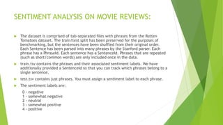 SENTIMENT ANALYSIS ON MOVIE REVIEWS:
 The dataset is comprised of tab-separated files with phrases from the Rotten
Tomatoes dataset. The train/test split has been preserved for the purposes of
benchmarking, but the sentences have been shuffled from their original order.
Each Sentence has been parsed into many phrases by the Stanford parser. Each
phrase has a PhraseId. Each sentence has a SentenceId. Phrases that are repeated
(such as short/common words) are only included once in the data.
 train.tsv contains the phrases and their associated sentiment labels. We have
additionally provided a SentenceId so that you can track which phrases belong to a
single sentence.
 test.tsv contains just phrases. You must assign a sentiment label to each phrase.
 The sentiment labels are:
0 - negative
1 - somewhat negative
2 - neutral
3 - somewhat positive
4 - positive
 