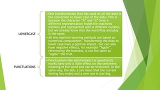 LOWERCASE
• One transformation that has used on all the data is
the conversion to lower case of the data. This is
because the character “A” and “a” have a
different representation inside the machines
memory and represented with a different number,
but we already know that the word Play and play
is the same.
• All the machine learning methods are based on
numerical computation. Transforming the data to
lower case have a positive impact, but can also
have negative effects, for example ”Apple”,
referencing the business, is not the same as
”apple” the fruit.
PUNCTUATIONS
• Punctuations like admiration(!) or question(?)
marks have only a little effect on the sentiment
meaning of the word and can be irrelevant. In the
same way, the dot(.) can mean that the current
feeling has ended and a new one is starting.
 