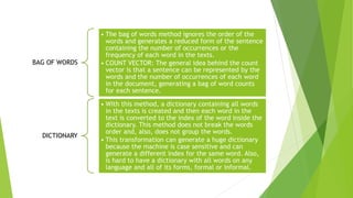 BAG OF WORDS
• The bag of words method ignores the order of the
words and generates a reduced form of the sentence
containing the number of occurrences or the
frequency of each word in the texts.
• COUNT VECTOR: The general idea behind the count
vector is that a sentence can be represented by the
words and the number of occurrences of each word
in the document, generating a bag of word counts
for each sentence.
DICTIONARY
• With this method, a dictionary containing all words
in the texts is created and then each word in the
text is converted to the index of the word inside the
dictionary. This method does not break the words
order and, also, does not group the words.
• This transformation can generate a huge dictionary
because the machine is case sensitive and can
generate a different index for the same word. Also,
is hard to have a dictionary with all words on any
language and all of its forms, formal or informal.
 