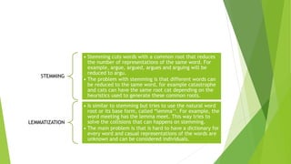 STEMMING
• Stemming cuts words with a common root that reduces
the number of representations of the same word. For
example, argue, argued, argues and arguing will be
reduced to argu.
• The problem with stemming is that different words can
be reduced to the same word, for example catastrophe
and cats can have the same root cat depending on the
heuristics used to generate these common roots.
LEMMATIZATION
• Is similar to stemming but tries to use the natural word
root or its base form, called “lemma’‘. For example, the
word meeting has the lemma meet. This way tries to
solve the collisions that can happens on stemming.
• The main problem is that is hard to have a dictionary for
every word and casual representations of the words are
unknown and can be considered individuals.
 