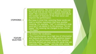 STOPWORDS
• In some problems, like search engines, removing
the words that do not have a special meaning by
itself, like connectors, can be helpful and reduce
the number of features of the final vector and
improve the performance.
• But keep in mind that removing these words can
lead to another expression that have another
meaning. For example, “not” is considered a stop
word but if we delete it in the sentence “Im not
happy” the meaning has changed to the inverse
“Im happy”.
FEATURE
SELECTION
• To reduce the vocabulary.
• This transformation has a high loss of information
and features but can have a high positive impact
on the final performance because the machine
learning method can learn only the words that are
important, like “‘happy”’ and skip other words.
 