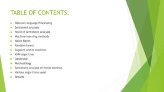 TABLE OF CONTENTS:
 Natural Language Processing
 Sentiment analysis
 Need of sentiment analysis
 Machine learning methods
 Naïve Bayes
 Random forest
 Support vector machine
 KNN algorithm
 Objective
 Methodology
 Sentiment analysis of movie reviews
 Various algorithms used
 Results
 