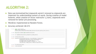 ALGORITHM 2:
 Data was lemmatised but stopwords weren't removed as stopwords are
important for understanding context of words. During creation of model
however, while creation of vector matrix(for x_train), stopwords were
removed for better pre-processing.
 Word2vec implemented on Random Forest.
 Accuracy achieved: 60.21%
 