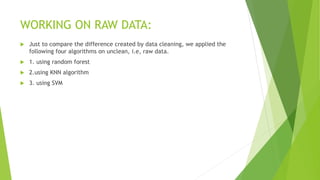 WORKING ON RAW DATA:
 Just to compare the difference created by data cleaning, we applied the
following four algorithms on unclean, i.e, raw data.
 1. using random forest
 2.using KNN algorithm
 3. using SVM
 