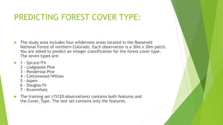 PREDICTING FOREST COVER TYPE:
 The study area includes four wilderness areas located in the Roosevelt
National Forest of northern Colorado. Each observation is a 30m x 30m patch.
You are asked to predict an integer classification for the forest cover type.
The seven types are:
 1 - Spruce/Fir
2 - Lodgepole Pine
3 - Ponderosa Pine
4 - Cottonwood/Willow
5 - Aspen
6 - Douglas-fir
7 - Krummholz
 The training set (15120 observations) contains both features and
the Cover_Type. The test set contains only the features.
 