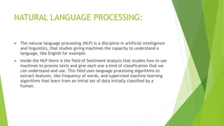 NATURAL LANGUAGE PROCESSING:
 The natural language processing (NLP) is a discipline in artificial intelligence
and linguistics, that studies giving machines the capacity to understand a
language, like English for example.
 Inside the NLP there is the field of Sentiment Analysis that studies how to use
machines to process texts and give each one a kind of classification that we
can understand and use. This field uses language processing algorithms to
extract features, like frequency of words, and supervised machine learning
algorithms that learn from an initial set of data initially classified by a
human.
 