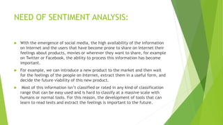 NEED OF SENTIMENT ANALYSIS:
 With the emergence of social media, the high availability of the information
on Internet and the users that have become prone to share on Internet their
feelings about products, movies or wherever they want to share, for example
on Twitter or Facebook, the ability to process this information has become
important.
 For example, we can introduce a new product to the market and then wait
for the feelings of the people on Internet, extract them in a useful form, and
decide the future viability of this new product.
 Most of this information isn’t classified or rated in any kind of classification
range that can be easy used and is hard to classify at a massive scale with
humans or normal tools. For this reason, the development of tools that can
learn to read texts and extract the feelings is important to the future.
 