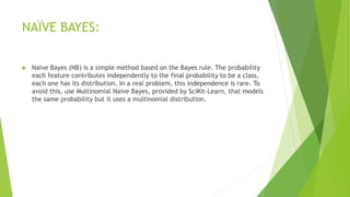 NAÏVE BAYES:
 Naive Bayes (NB) is a simple method based on the Bayes rule. The probability
each feature contributes independently to the final probability to be a class,
each one has its distribution. In a real problem, this independence is rare. To
avoid this, use Multinomial Naive Bayes, provided by SciKit-Learn, that models
the same probability but it uses a multinomial distribution.
 