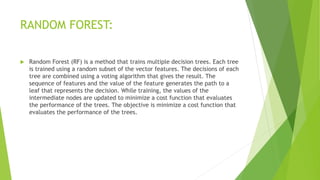 RANDOM FOREST:
 Random Forest (RF) is a method that trains multiple decision trees. Each tree
is trained using a random subset of the vector features. The decisions of each
tree are combined using a voting algorithm that gives the result. The
sequence of features and the value of the feature generates the path to a
leaf that represents the decision. While training, the values of the
intermediate nodes are updated to minimize a cost function that evaluates
the performance of the trees. The objective is minimize a cost function that
evaluates the performance of the trees.
 
