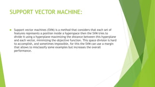 SUPPORT VECTOR MACHINE:
 Support vector machines (SVM) is a method that considers that each set of
features represents a position inside a hyperspace then the SVM tries to
divide it using a hyperplane maximizing the distance between this hyperplane
and each vector, minimizing the objective function. This space division is hard
to accomplish, and sometimes impossible, for this the SVM can use a margin
that allows to misclassify some examples but increases the overall
performance.
 