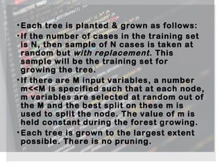•Each tree is planted & grown as follows:
•If the number of cases in the training set
is N, then sample of N cases is taken at
random but with replacement. This
sample will be the training set for
growing the tree.
•If there are M input variables, a number
m<<M is specified such that at each node,
m variables are selected at random out of
the M and the best split on these m is
used to split the node. The value of m is
held constant during the forest growing.
•Each tree is grown to the largest extent
possible. There is no pruning.
 