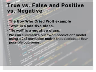 True vs. False and Positive
vs. Negative
•The Boy Who Cried Wolf example
•"Wolf" is a positive class.
•"No wolf" is a negative class.
•We can summarize our "wolf-prediction" model
using a 2x2 confusion matrix that depicts all four
possible outcomes:
 