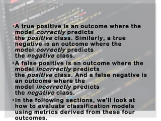 •A true positive is an outcome where the
model correctly predicts
the positive class. Similarly, a true
negative is an outcome where the
model correctly predicts
the negative class.
•A false positive is an outcome where the
model incorrectly predicts
the positive class. And a false negative is
an outcome where the
model incorrectly predicts
the negative class.
•In the following sections, we'll look at
how to evaluate classification models
using metrics derived from these four
outcomes.
 