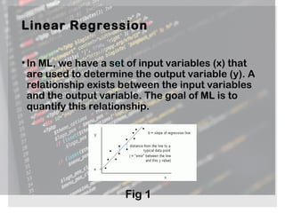 Linear Regression
•In ML, we have a set of input variables (x) that
are used to determine the output variable (y). A
relationship exists between the input variables
and the output variable. The goal of ML is to
quantify this relationship.
Fig 1
 