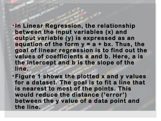 •In Linear Regression, the relationship
between the input variables (x) and
output variable (y) is expressed as an
equation of the form y = a + bx. Thus, the
goal of linear regression is to find out the
values of coefficients a and b. Here, a is
the intercept and b is the slope of the
line.
•Figure 1 shows the plotted x and y values
for a dataset. The goal is to fit a line that
is nearest to most of the points. This
would reduce the distance (‘error’)
between the y value of a data point and
the line.
 