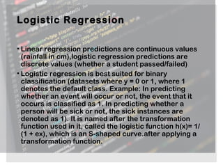 Logistic Regression
• Linear regression predictions are continuous values
(rainfall in cm),logistic regression predictions are
discrete values (whether a student passed/failed)
• Logistic regression is best suited for binary
classification (datasets where y = 0 or 1, where 1
denotes the default class. Example: In predicting
whether an event will occur or not, the event that it
occurs is classified as 1. In predicting whether a
person will be sick or not, the sick instances are
denoted as 1). It is named after the transformation
function used in it, called the logistic function h(x)= 1/
(1 + ex), which is an S-shaped curve.after applying a
transformation function.
 