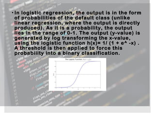 • In logistic regression, the output is in the form
of probabilities of the default class (unlike
linear regression, where the output is directly
produced). As it is a probability, the output
lies in the range of 0-1. The output (y-value) is
generated by log transforming the x-value,
using the logistic function h(x)= 1/ (1 + e^ -x) .
A threshold is then applied to force this
probability into a binary classification.
 